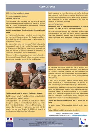 A D
PLMN 6
Les troupes de la Force Conjointe ont proﬁté de leurs
opéra ons de contrôle de zone et de sécurisa on pour
conduire de nombreuses ac ons au proﬁt de la popula-
on telles que des ac ons médicales et des dons de
vivres et de matériels scolaires.
A# $ % #
Opéra3ons dans la zone des trois fron3ères et dans le
Gourma aux côtés de forces armées maliennes
La force Barkhane poursuit son eﬀort dans la région des
trois fron ères aux côtés des forces armées maliennes
avec des opéra ons menées dans la zone frontalière
malo-nigérienne, dans la région d’Ansongo et de Ména-
ka.
En parallèle, Barkhane appuie les forces armées ma-
liennes qui sont actuellement déployées dans la région
du Gourma. Barkhane y déploie des détachements qui
opèrent aux côtés des forces armées maliennes et four-
nit un appui dans les domaines aérien, renseignement
et logis que.
Il n’y a pas eu de contact avec les groupes armés terro-
ristes au cours de la semaine écoulée. Les groupes ar-
més terroristes poursuivent leur stratégie d’évitement.
Parallèlement, Barkhane poursuit son travail de fond au
proﬁt des popula ons. Après la par cipa on à l’électriﬁ-
ca on de Ménaka et à l’installa on de la 3G, l’achève-
ment de la laiterie et du projet d’adduc on d’eau ce e
semaine sont venus consacrer les eﬀorts entrepris pour
le développement de la ville et de sa région.
Sor3es air hebdomadaires (bilan du 13 au 19 juin in-
clus)
36 sor es chasse / 27 sor es RAV ISR / 42 sor es trans-
port.
Total : 105 sor es (104 la semaine dernière).
BSS : B e
A)) # (
Situa3on sécuritaire
Ce e semaine a été marquée par une prise à par e à
distance de l’emprise de Tombouctou avec le r de trois
obus le 16 juin, tous tombés à l’extérieur de l’emprise
sans faire ni vic me ni dégât.
Montée en puissance du détachement Chinook britan-
nique
Les ingénieurs britanniques arrivés la semaine dernière
ont commencé la construc on des locaux modulaires
des nés à l’accueil, la maintenance et la logis que des
hélicoptères Chinook.
Ces travaux font suite aux travaux d’infrastructures réa-
lisés depuis le mois de mars par Barkhane pour accueillir
le détachement. Barkhane a notamment construit une
dalle de plus de 17 000 m2 capable de supporter la
charge des hélicoptères lourds britanniques.
A terme, les Britanniques déploieront trois hélicoptères
de transport lourds Chinook à Gao perme ant chacun
d’acheminer jusqu’à 4 tonnes de fret ou 40 soldats.
Troisième opéra3on de la Force Conjointe : IRGOKA
Du 15 mai au 2 juin, la Force Conjointe a conduit sa troi-
sième opéra on bap sée Irgoka.
Ce e opéra on a été planiﬁée et conduite en autono-
mie par le poste de commandement du fuseau centre
de la Force Conjointe basé à Niamey. Elle a impliqué des
troupes burkinabées et nigériennes qui ont été dé-
ployées sur une zone de plus de 600 km le long de la
fron ère entre le Burkina-Faso et le Niger.
Produit par le bureau porte-parole de la Délégation à l’information et à la communication de la Défense (DICoD)
Directrice de la publication : Valérie Lecasble
Rédacteur en chef : CF Lionel Delort
Rédacteurs: Chloé Ruard, Marie-Astrid Lefeuvre, CNE Gaëlle Rothureau
CONTACTS PRESSE : 09 88 67 33 33 ou presse@dicod.defense.gouv.fr
Contact presse opéra3ons et CEMA :
09 88 68 28 65 / 09 88 68 28 66 - emapresse@gmail.com
 