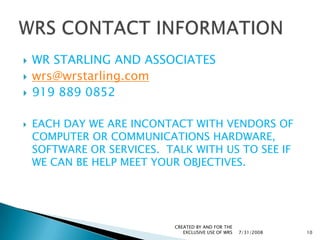 WR STARLING AND ASSOCIATESwrs@wrstarling.com919 889 0852EACH DAY WE ARE INCONTACT WITH VENDORS OF COMPUTER OR COMMUNICATIONS HARDWARE, SOFTWARE OR SERVICES.  TALK WITH US TO SEE IF WE CAN BE HELP MEET YOUR OBJECTIVES.7/31/2008CREATED BY AND FOR THE EXCLUSIVE USE OF WRS10WRS CONTACT INFORMATION