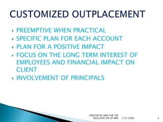 PREEMPTIVE WHEN PRACTICALSPECIFIC PLAN FOR EACH ACCOUNTPLAN FOR A POSITIVE IMPACT FOCUS ON THE LONG TERM INTEREST OF EMPLOYEES AND FINANCIAL IMPACT ON CLIENTINVOLVEMENT OF PRINCIPALS7/31/2008CREATED BY AND FOR THE EXCLUSIVE USE OF WRS4CUSTOMIZED OUTPLACEMENT