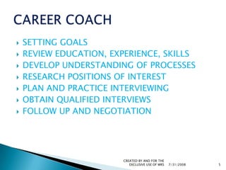 SETTING GOALSREVIEW EDUCATION, EXPERIENCE, SKILLSDEVELOP UNDERSTANDING OF PROCESSESRESEARCH POSITIONS OF INTERESTPLAN AND PRACTICE INTERVIEWINGOBTAIN QUALIFIED INTERVIEWSFOLLOW UP AND NEGOTIATION7/31/2008CREATED BY AND FOR THE EXCLUSIVE USE OF WRS5CAREER COACH