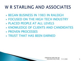BEGAN BUSINESS IN 1983 IN RALEIGHFOCUSED ON THE HIGH TECH INDUSTRYPLACED PEOPLE AT ALL LEVELSKNOWLEDGE OF CLIENTS AND CANDIDATESPROVEN PROCESSESTRUST THAT HAS BEEN EARNED7/31/2008CREATED BY AND FOR THE EXCLUSIVE USE OF WRS6W R STARLING AND ASSOCIATES