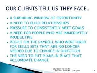 A SHRINKING WINDOW OF OPPORTUNITYA NEED TO BUILD RELATIONSHIPSPRESSURE TO CONSISTENTLY MEET GOALSA NEED FOR PEOPLE WHO ARE IMMEDIATELY PRODUCTIVEPEOPLE ON THE PAYROLL WHO WERE HIRED FOR SKILLS SETS THAT ARE NO LONGER NEEDED DUE TO CHANGE IN DIRECTIONTHE NEED TO PUT PLANS IN PLACE THAT ACCOMDATE CHANGE7/31/2008CREATED BY AND FOR THE EXCLUSIVE USE OF WRS7OUR CLIENTS TELL US THEY FACE..