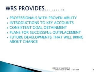 PROFESSIONALS WITH PROVEN ABILITYINTRODUCTIONS TO KEY ACCOUNTSCONSISTENT GOAL OBTAINMENTPLANS FOR SUCCESSFUL OUTPLACEMENTFUTURE DEVELOPMENTS THAT WILL BRING ABOUT CHANGE7/31/2008CREATED BY AND FOR THE EXCLUSIVE USE OF WRS8WRS PROVIDES………..