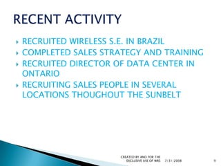 RECRUITED WIRELESS S.E. IN BRAZILCOMPLETED SALES STRATEGY AND TRAININGRECRUITED DIRECTOR OF DATA CENTER IN ONTARIORECRUITING SALES PEOPLE IN SEVERAL LOCATIONS THOUGHOUT THE SUNBELT  7/31/2008CREATED BY AND FOR THE EXCLUSIVE USE OF WRS9RECENT ACTIVITY