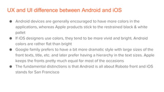 UX and UI difference between Android and iOS
● Android devices are generally encouraged to have more colors in the
applications, whereas Apple products stick to the restrained black & white
pallet
● If iOS designers use colors, they tend to be more vivid and bright. Android
colors are rather flat than bright
● Google family prefers to have a bit more dramatic style with large sizes of the
front texts, title, etc. and later prefer having a hierarchy in the text sizes. Apple
keeps the fronts pretty much equal for most of the occasions
● The fundamental distinctions is that Android is all about Roboto front and iOS
stands for San Francisco
 