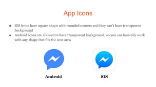 App Icons
● iOS icons have square shape with rounded corners and they can’t have transparent
background
● Android icons are allowed to have transparent background, so you can basically work
with any shape that fits the icon area
Android iOS
 