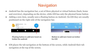 Navigation
● Android has the navigation bar, a set of three physical or virtual buttons (back, home
and overview), depending on the device, while iOS has only the physical home button
● Adding a new item, usually uses a floating button on Android. On iOS they are usually
positioned on the right side of the navigation bar.
● iOS places the tab navigation at the bottom of the screen, while Android their tab
navigation at the top of the screen.
Floating button to add new tweet on
twitter for android
Button to add new tweet on twitter
for iOS
 