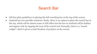 Search Bar
● iOS has plain guidelines in placing the full searching bar at the top of the screen.
● Android has two possible solutions: firstly, there is an option to place the search bar at
the top, which will be almost same as iOS offers but the bar on Android will be hidden
and appear only by tapping the icon of the search tool. Secondly, there is a “search
widget” which is given a total freedom of position on the screen.
 