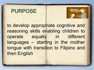 to develop appropriate cognitive and
reasoning skills enabling children to
operate equally in different
languages – starting in the mother
tongue with transition to Filipino and
then English
 