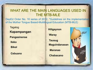 DepEd Order No. 16 series of 2012, "Guidelines on the implementation
of the Mother Tongue Based-Multilingual Education (MTB-MLE)
Tagalog
Kapampangan
Pangasinense
Iloko
Bikol
Cebuano
Hiligaynon
Waray
Tausug
Maguindanaoan
Maranao
Chabacano
 