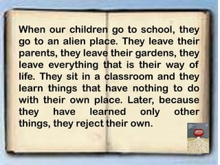 When our children go to school, they
go to an alien place. They leave their
parents, they leave their gardens, they
leave everything that is their way of
life. They sit in a classroom and they
learn things that have nothing to do
with their own place. Later, because
they have learned only other
things, they reject their own.
 