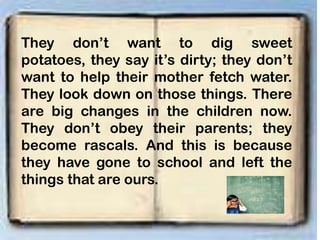 They don’t want to dig sweet
potatoes, they say it’s dirty; they don’t
want to help their mother fetch water.
They look down on those things. There
are big changes in the children now.
They don’t obey their parents; they
become rascals. And this is because
they have gone to school and left the
things that are ours.
 