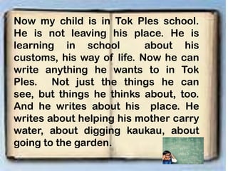 Now my child is in Tok Ples school.
He is not leaving his place. He is
learning in school about his
customs, his way of life. Now he can
write anything he wants to in Tok
Ples. Not just the things he can
see, but things he thinks about, too.
And he writes about his place. He
writes about helping his mother carry
water, about digging kaukau, about
going to the garden.
 