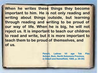 When he writes these things they become
important to him. He is not only reading and
writing about things outside, but learning
through reading and writing to be proud of
our way of life. When he is big, he will not
reject us. It is important to teach our children
to read and write, but it is more important to
teach them to be proud of themselves, and
of us.
Parent, Laitrao Vil age Tok Ples
School, Buin, North Solomons Province,
in Delpit and Kemelfield, 1985, p. 29-30)
 