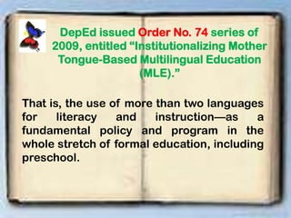 DepEd issued Order No. 74 series of
2009, entitled “Institutionalizing Mother
Tongue-Based Multilingual Education
(MLE).”
That is, the use of more than two languages
for literacy and instruction—as a
fundamental policy and program in the
whole stretch of formal education, including
preschool.
 