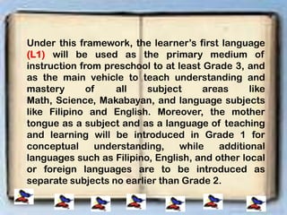 Under this framework, the learner’s first language
(L1) will be used as the primary medium of
instruction from preschool to at least Grade 3, and
as the main vehicle to teach understanding and
mastery of all subject areas like
Math, Science, Makabayan, and language subjects
like Filipino and English. Moreover, the mother
tongue as a subject and as a language of teaching
and learning will be introduced in Grade 1 for
conceptual understanding, while additional
languages such as Filipino, English, and other local
or foreign languages are to be introduced as
separate subjects no earlier than Grade 2.
 