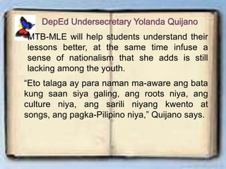 MTB-MLE will help students understand their
lessons better, at the same time infuse a
sense of nationalism that she adds is still
lacking among the youth.
“Eto talaga ay para naman ma-aware ang bata
kung saan siya galing, ang roots niya, ang
culture niya, ang sarili niyang kwento at
songs, ang pagka-Pilipino niya,” Quijano says.
 