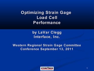 1
Optimizing Strain GageOptimizing Strain Gage
Load CellLoad Cell
PerformancePerformance
by LaVar Cleggby LaVar Clegg
Interface, Inc.Interface, Inc.
Western Regional Strain Gage CommitteeWestern Regional Strain Gage Committee
Conference September 13, 2011Conference September 13, 2011
 