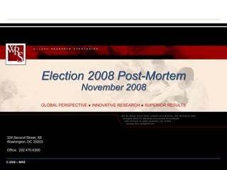 Election 2008 Post-Mortem
                                        November 2008
                        GLOBAL PERSPECTIVE ● INNOVATIVE RESEARCH ● SUPERIOR RESULTS




324 Second Street, SE
Washington, DC 20003

Office: 202.470.6300


© 2003 – WRS – Confidential
  2008
 