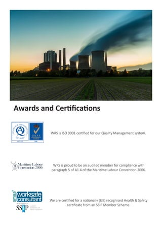WRS is ISO 9001 certified for our Quality Management system.
Awards and Certifications
We are certified for a nationally (UK) recognised Health & Safety
certificate from an SSIP Member Scheme.
WRS is proud to be an audited member for compliance with
paragraph 5 of A1.4 of the Maritime Labour Convention 2006.
 