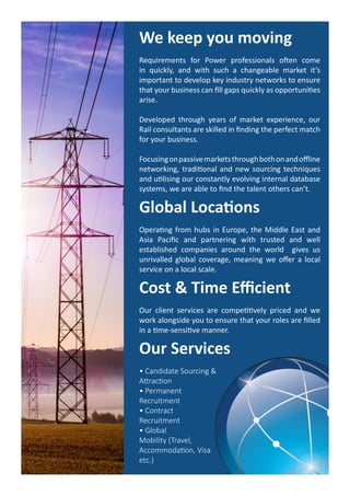 We keep you moving
Requirements for Power professionals often come
in quickly, and with such a changeable market it’s
important to develop key industry networks to ensure
that your business can fill gaps quickly as opportunities
arise.
Developed through years of market experience, our
Rail consultants are skilled in finding the perfect match
for your business.
Focusingonpassivemarketsthroughbothonandoffline
networking, traditional and new sourcing techniques
and utilising our constantly evolving internal database
systems, we are able to find the talent others can’t.
Global Locations
Operating from hubs in Europe, the Middle East and
Asia Pacific and partnering with trusted and well
established companies around the world gives us
unrivalled global coverage, meaning we offer a local
service on a local scale.
Cost & Time Efficient
Our client services are competitively priced and we
work alongside you to ensure that your roles are filled
in a time-sensitive manner.
Our Services
• Candidate Sourcing &
Attraction
• Permanent
Recruitment
• Contract
Recruitment
• Global
Mobility (Travel,
Accommodation, Visa
etc.)
 