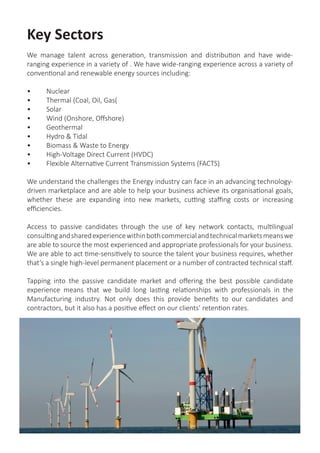 Key Sectors
We manage talent across generation, transmission and distribution and have wide-
ranging experience in a variety of . We have wide-ranging experience across a variety of
conventional and renewable energy sources including:
•	 Nuclear
•	 Thermal (Coal, Oil, Gas(
•	 Solar
•	 Wind (Onshore, Offshore)
•	 Geothermal
•	 Hydro & Tidal
•	 Biomass & Waste to Energy
•	 High-Voltage Direct Current (HVDC)
•	 Flexible Alternative Current Transmission Systems (FACTS)
We understand the challenges the Energy industry can face in an advancing technology-
driven marketplace and are able to help your business achieve its organisational goals,
whether these are expanding into new markets, cutting staffing costs or increasing
efficiencies.
Access to passive candidates through the use of key network contacts, multilingual
consultingandsharedexperiencewithinbothcommercialandtechnicalmarketsmeanswe
are able to source the most experienced and appropriate professionals for your business.
We are able to act time-sensitively to source the talent your business requires, whether
that’s a single high-level permanent placement or a number of contracted technical staff.
Tapping into the passive candidate market and offering the best possible candidate
experience means that we build long lasting relationships with professionals in the
Manufacturing industry. Not only does this provide benefits to our candidates and
contractors, but it also has a positive effect on our clients’ retention rates.
 