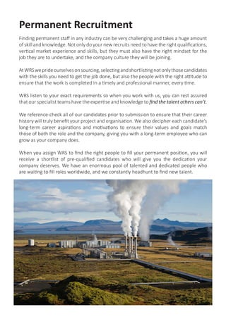 Permanent Recruitment
Finding permanent staff in any industry can be very challenging and takes a huge amount
of skill and knowledge. Not only do your new recruits need to have the right qualifications,
vertical market experience and skills, but they must also have the right mindset for the
job they are to undertake, and the company culture they will be joining.
AtWRSweprideourselvesonsourcing,selectingandshortlistingnotonlythosecandidates
with the skills you need to get the job done, but also the people with the right attitude to
ensure that the work is completed in a timely and professional manner, every time.
WRS listen to your exact requirements so when you work with us, you can rest assured
that our specialist teams have the expertise and knowledge to find the talent others can’t.
We reference-check all of our candidates prior to submission to ensure that their career
history will truly benefit your project and organisation. We also decipher each candidate’s
long-term career aspirations and motivations to ensure their values and goals match
those of both the role and the company, giving you with a long-term employee who can
grow as your company does.
When you assign WRS to find the right people to fill your permanent position, you will
receive a shortlist of pre-qualified candidates who will give you the dedication your
company deserves. We have an enormous pool of talented and dedicated people who
are waiting to fill roles worldwide, and we constantly headhunt to find new talent.
 