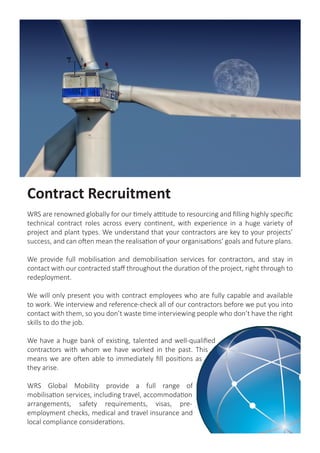 Contract Recruitment
WRS are renowned globally for our timely attitude to resourcing and filling highly specific
technical contract roles across every continent, with experience in a huge variety of
project and plant types. We understand that your contractors are key to your projects’
success, and can often mean the realisation of your organisations’ goals and future plans.
We provide full mobilisation and demobilisation services for contractors, and stay in
contact with our contracted staff throughout the duration of the project, right through to
redeployment.
We will only present you with contract employees who are fully capable and available
to work. We interview and reference-check all of our contractors before we put you into
contact with them, so you don’t waste time interviewing people who don’t have the right
skills to do the job.
We have a huge bank of existing, talented and well-qualified
contractors with whom we have worked in the past. This
means we are often able to immediately fill positions as
they arise.
WRS Global Mobility provide a full range of
mobilisation services, including travel, accommodation
arrangements, safety requirements, visas, pre-
employment checks, medical and travel insurance and
local compliance considerations.
 