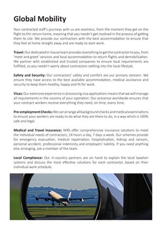 Global Mobility
Your contracted staff’s journeys with us are seamless, from the moment they get on the
flight to thir return home, meaning that you needn’t get involved in the process of getting
them to site. We provide our contractors with the best accommodation to ensure that
they feel at home straight away and are ready to start work.
Travel:Ourdedicatedin-houseteamprovideseverythingtogetthecontractortoyou,from
‘meet and greet’ services and local accommodation to return flights and demobilisation.
We partner with established and trusted companies to ensure local requirements are
fulfilled, so you needn’t worry about contractors settling into the local lifestyle.
Safety and Security: Our contractors’ safety and comfort are our primary concern. We
ensure they have access to the best available accommodation, medical assistance and
security to keep them healthy, happy and fit for work.
Visas: Our extensive experience in processing visa applications means that we will manage
all requirements in the country of your operation. Our presence worldwide ensures that
your contract workers receive everything they need, on time, every time.
Pre-employmentChecks:Wecanarrangeallbackgroundchecksandmedicalexaminations
to ensure your workers are ready to do what they are there to do, in a way which is 100%
safe and legal.
Medical and Travel Insurance: WRS offer comprehensive insurance solutions to meet
the individual needs of contractors; 24 hours a day, 7 days a week. Our schemes provide
for emergency evacuation, medical repatriation, hospitalisation, kidnap and ransom,
personal accident, professional indemnity and employers’ liability. If you need anything
else arranging, ask a member of the team.
Local Compliance: Our in-country partners are on hand to explain the local taxation
systems and discuss the most effective solutions for each contractor, based on their
individual work schedule.
 