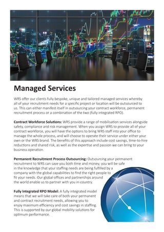 Managed Services
WRS offer our clients fully bespoke, unique and tailored managed services whereby
all of your recruitment needs for a specific project or location will be outsourced to
us. This can either manifest itself in outsourcing your contract workforce, permanent
recruitment process or a combination of the two (fully integrated RPO).
Contract Workforce Solutions: WRS provide a range of mobilisation services alongside
safety, compliance and risk management. When you assign WRS to provide all of your
contract workforce, you will have the options to bring WRS staff into your office to
manage the whole process, and will choose to operate their service under either your
own or the WRS brand. The benefits of this approach include cost savings, time-to-hire
reductions and shared risk, as well as the expertise and passion we can bring to your
business operation.
Permanent Recruitment Process Outsourcing: Outsourcing your permanent
recruitment to WRS can save you both time and money; you will be safe
in the knowledge that your staffing needs are being fulfilled by a
company with the global capabilities to find the right people to
fit your needs. Our global offices and partnerships around
the world enable us to partner with you in-country.
Fully Integrated RPO Model: A fully integrated model
means that we will take care of both your permanent
and contract recruitment needs, allowing you to
enjoy maximum efficiency and cost savings in staffing.
This is supported by our global mobility solutions for
optimum performance.
 