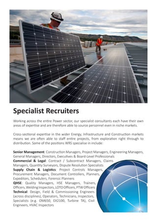 Specialist Recruiters
Working across the entire Power sector, our specialist consultants each have their own
areas of expertise and are therefore able to source personnel even in niche markets.
Cross-sectional expertise in the wider Energy, Infrastructure and Construction markets
means we are often able to staff entire projects, from exploration right through to
distribution. Some of the positions WRS specialise in include:
Senior Management: Construction Managers, Project Managers, Engineering Managers,
General Managers, Directors, Executives & Board-Level Professionals
Commercial & Legal: Contract / Subcontract Managers, Claims
Managers, Quantity Surveyors, Dispute Resolution Specialists
Supply Chain & Logistics: Project Controls Managers,
Procurement Managers, Document Controllers, Planners,
Expeditors, Schedulers, Forensic Planners
QHSE: Quality Managers, HSE Managers, Trainers,
Officers,WeldingInspectors,LOTOOfficers,PTWOfficers
Technical: Design, Field & Commissioning Engineers
(across disciplines), Operators, Technicians, Inspectors,
Specialists (e.g. OM650, EX2100, Turbine TA), Civil
Engineers, HVAC Inspectors
 