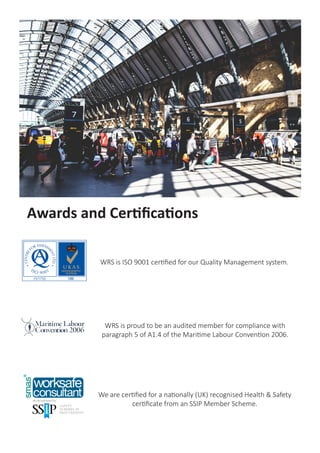 WRS is ISO 9001 certified for our Quality Management system.
Awards and Certifications
We are certified for a nationally (UK) recognised Health & Safety
certificate from an SSIP Member Scheme.
WRS is proud to be an audited member for compliance with
paragraph 5 of A1.4 of the Maritime Labour Convention 2006.
 