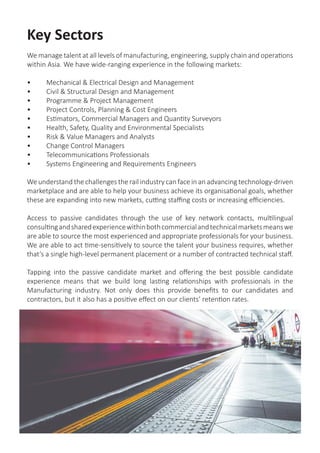 Key Sectors
We manage talent at all levels of manufacturing, engineering, supply chain and operations
within Asia. We have wide-ranging experience in the following markets:
•	 Mechanical & Electrical Design and Management
•	 Civil & Structural Design and Management
•	 Programme & Project Management
•	 Project Controls, Planning & Cost Engineers
•	 Estimators, Commercial Managers and Quantity Surveyors
•	 Health, Safety, Quality and Environmental Specialists
•	 Risk & Value Managers and Analysts
•	 Change Control Managers
•	 Telecommunications Professionals
•	 Systems Engineering and Requirements Engineers
We understand the challenges the rail industry can face in an advancing technology-driven
marketplace and are able to help your business achieve its organisational goals, whether
these are expanding into new markets, cutting staffing costs or increasing efficiencies.
Access to passive candidates through the use of key network contacts, multilingual
consultingandsharedexperiencewithinbothcommercialandtechnicalmarketsmeanswe
are able to source the most experienced and appropriate professionals for your business.
We are able to act time-sensitively to source the talent your business requires, whether
that’s a single high-level permanent placement or a number of contracted technical staff.
Tapping into the passive candidate market and offering the best possible candidate
experience means that we build long lasting relationships with professionals in the
Manufacturing industry. Not only does this provide benefits to our candidates and
contractors, but it also has a positive effect on our clients’ retention rates.
 