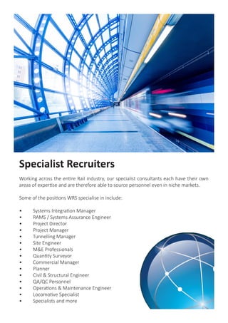 Specialist Recruiters
Working across the entire Rail industry, our specialist consultants each have their own
areas of expertise and are therefore able to source personnel even in niche markets.
Some of the positions WRS specialise in include:
•	 Systems Integration Manager
•	 RAMS / Systems Assurance Engineer
•	 Project Director
•	 Project Manager
•	 Tunnelling Manager
•	 Site Engineer
•	 M&E Professionals
•	 Quantity Surveyor
•	 Commercial Manager
•	Planner
•	 Civil & Structural Engineer
•	 QA/QC Personnel
•	 Operations & Maintenance Engineer
•	 Locomotive Specialist
•	 Specialists and more
 