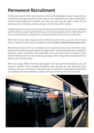 Permanent Recruitment
Finding permanent staff in any industry can be very challenging and takes a huge amount
of skill and knowledge. Not only do your new recruits need to have the right qualifications,
vertical market experience and skills, but they must also have the right mindset for the
job they are to undertake, and the company culture they will be joining.
AtWRSweprideourselvesonsourcing,selectingandshortlistingnotonlythosecandidates
with the skills you need to get the job done, but also the people with the right attitude to
ensure that the work is completed in a timely and professional manner, every time.
WRS listen to your exact requirements so when you work with us, you can rest assured
that our specialist teams have the expertise and knowledge to find the talent others can’t.
We reference-check all of our candidates prior to submission to ensure that their career
history will truly benefit your project and organisation. We also decipher each candidate’s
long-term career aspirations and motivations to ensure their values and goals match
those of both the role and the company, giving you with a long-term employee who can
grow as your company does.
When you assign WRS to find the right people to fill your permanent position, you will
receive a shortlist of pre-qualified candidates who will give you the dedication your
company deserves. We have an enormous pool of talented and dedicated people who
are waiting to fill roles worldwide, and we constantly headhunt to find new talent.
 