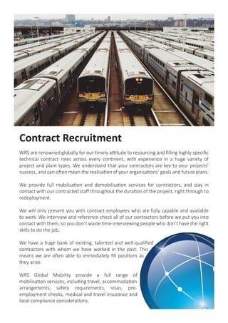 Contract Recruitment
WRS are renowned globally for our timely attitude to resourcing and filling highly specific
technical contract roles across every continent, with experience in a huge variety of
project and plant types. We understand that your contractors are key to your projects’
success, and can often mean the realisation of your organisations’ goals and future plans.
We provide full mobilisation and demobilisation services for contractors, and stay in
contact with our contracted staff throughout the duration of the project, right through to
redeployment.
We will only present you with contract employees who are fully capable and available
to work. We interview and reference-check all of our contractors before we put you into
contact with them, so you don’t waste time interviewing people who don’t have the right
skills to do the job.
We have a huge bank of existing, talented and well-qualified
contractors with whom we have worked in the past. This
means we are often able to immediately fill positions as
they arise.
WRS Global Mobility provide a full range of
mobilisation services, including travel, accommodation
arrangements, safety requirements, visas, pre-
employment checks, medical and travel insurance and
local compliance considerations.
 