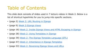 Table of Contents
This slide deck consists of slides used in 7 lecture videos in Week 2. Below is a
list of shortcut hyperlinks for you to jump into specific sections.
• (page 2) Week 2: URL Routing in Django
• (page 9) Week 2:Django Views
• (page 16) Week 2: Inside Django Views and HTML Escaping in Django
• (page 28) Week 2: Using Templates in Django
• (page 39) Week 2: The Django Template Language (DTL)
• (page 47) Week 2: Inheritance in Django Templates
• (page 53) Week 2: Reversing Django Views and URLs
 