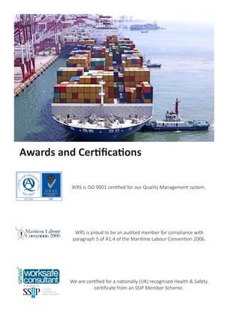 WRS is ISO 9001 certified for our Quality Management system.
Awards and Certifications
We are certified for a nationally (UK) recognised Health & Safety
certificate from an SSIP Member Scheme.
WRS is proud to be an audited member for compliance with
paragraph 5 of A1.4 of the Maritime Labour Convention 2006.
 