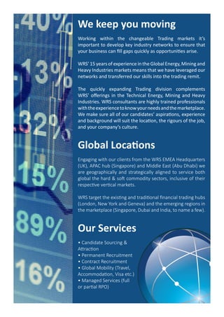 We keep you moving
Working within the changeable Trading markets it’s
important to develop key industry networks to ensure that
your business can fill gaps quickly as opportunities arise.
WRS’ 15 years of experience in the Global Energy, Mining and
Heavy Industries markets means that we have leveraged our
networks and transferred our skills into the trading remit.
The quickly expanding Trading division complements
WRS’ offerings in the Technical Energy, Mining and Heavy
Industries. WRS consultants are highly trained professionals
withtheexperiencetoknowyourneedsandthemarketplace.
We make sure all of our candidates’ aspirations, experience
and background will suit the location, the rigours of the job,
and your company’s culture.
Global Locations
Engaging with our clients from the WRS EMEA Headquarters
(UK), APAC hub (Singapore) and Middle East (Abu Dhabi) we
are geographically and strategically aligned to service both
global the hard & soft commodity sectors, inclusive of their
respective vertical markets.
WRS target the existing and traditional financial trading hubs
(London, New York and Geneva) and the emerging regions in
the marketplace (Singapore, Dubai and India, to name a few).
Our Services
• Candidate Sourcing &
Attraction
• Permanent Recruitment
• Contract Recruitment
• Global Mobility (Travel,
Accommodation, Visa etc.)
• Managed Services (full
or partial RPO)
 
