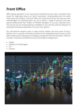 Front Office
WRS Trading specialises in the resourcing of professionals who have a historical track
record for optimising returns on client investments. Understanding that the talent
pools across the industry in the front office are closely tied and you will have your own
methodologies for attracting talent, we aim to deliver a range of exclusive and more
passive professionals from Traders to Portfolio Managers to suit your required niche.
This ensures we are introducing fresh candidates to your business with the objective of
avoiding and duplicate applications from your own systems.
Our international network covers a range vertical markets and niche areas of focus,
whether this is a specific commodity specialist for the trading/merchant houses or front
office professionals trading precise strategies amongst the financial institutions. WRS can
introduce individuals and additonal close knit/complete strategy teams.
•	 Traders
•	 Portfolio / Fund Managers
•	 CIO
•	 Analysts
 