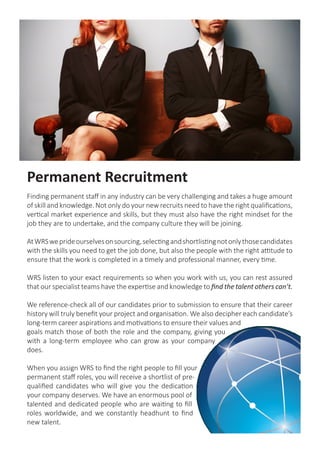 Permanent Recruitment
Finding permanent staff in any industry can be very challenging and takes a huge amount
of skill and knowledge. Not only do your new recruits need to have the right qualifications,
vertical market experience and skills, but they must also have the right mindset for the
job they are to undertake, and the company culture they will be joining.
AtWRSweprideourselvesonsourcing,selectingandshortlistingnotonlythosecandidates
with the skills you need to get the job done, but also the people with the right attitude to
ensure that the work is completed in a timely and professional manner, every time.
WRS listen to your exact requirements so when you work with us, you can rest assured
that our specialist teams have the expertise and knowledge to find the talent others can’t.
We reference-check all of our candidates prior to submission to ensure that their career
history will truly benefit your project and organisation. We also decipher each candidate’s
long-term career aspirations and motivations to ensure their values and
goals match those of both the role and the company, giving you
with a long-term employee who can grow as your company
does.
When you assign WRS to find the right people to fill your
permanent staff roles, you will receive a shortlist of pre-
qualified candidates who will give you the dedication
your company deserves. We have an enormous pool of
talented and dedicated people who are waiting to fill
roles worldwide, and we constantly headhunt to find
new talent.
 