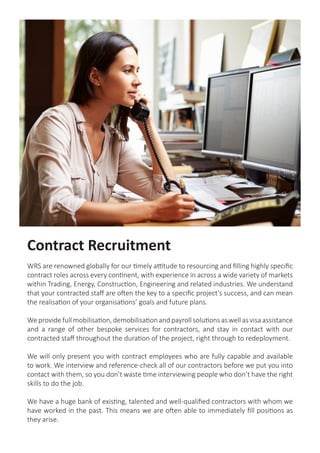 Contract Recruitment
WRS are renowned globally for our timely attitude to resourcing and filling highly specific
contract roles across every continent, with experience in across a wide variety of markets
within Trading, Energy, Construction, Engineering and related industries. We understand
that your contracted staff are often the key to a specific project’s success, and can mean
the realisation of your organisations’ goals and future plans.
We providefullmobilisation,demobilisationandpayroll solutionsaswellasvisaassistance
and a range of other bespoke services for contractors, and stay in contact with our
contracted staff throughout the duration of the project, right through to redeployment.
We will only present you with contract employees who are fully capable and available
to work. We interview and reference-check all of our contractors before we put you into
contact with them, so you don’t waste time interviewing people who don’t have the right
skills to do the job.
We have a huge bank of existing, talented and well-qualified contractors with whom we
have worked in the past. This means we are often able to immediately fill positions as
they arise.
 