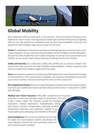 Global Mobility
Your contracted staff’s journeys with us are seamless, from the moment they get on the
flight to thir return home, meaning that you needn’t get involved in the process of getting
them to site. We provide our contractors with the best accommodation to ensure that
they feel at home straight away and are ready to start work.
Travel:Ourdedicatedin-houseteamprovideseverythingtogetthecontractortoyou,from
‘meet and greet’ services and local accommodation to return flights and demobilisation.
We partner with established and trusted companies to ensure local requirements are
fulfilled, so you needn’t worry about contractors settling into the local lifestyle.
Safety and Security: Our contractors’ safety and comfort are our primary concern. We
ensure they have access to the best available accommodation, medical assistance and
security to keep them healthy, happy and fit for work.
Visas:OurextensiveexperienceinprocessingVISAapplicationsmeansthatwewillmanage
all requirements in the country of your operation. Our presence worldwide ensures that
your contract workers receive everything they need, on time, every time.
Pre-employmentChecks:Wecanarrangeallbackgroundchecksandmedicalexaminations
to ensure your workers are ready to do what they are there to do, in a way which is 100%
safe and legal.
Medical and Travel Insurance: WRS offer comprehensive insurance
solutions to meet the individual needs of contractors; 24 hours
a day, 7 days a week. Our schemes provide for emergency
evacuation, medical repatriation, hospitalisation, kidnap
and ransom, workers’ compensation, personal accident,
professional indemnity and employers’ liability. If you
need anything else arranging, ask a member of the team.
Local Compliance: Our in-country partners are on hand
to explain the local taxation systems and discuss the
most effective solutions for each contractor, based on
their individual work schedule.
 
