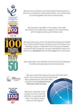 We were listed as one of the UK’s Best Small Companies to Work
For in 2014 and 2015 by Best Companies and The Sunday Times.
WRS were one of London Stock
Exchange’s 1000 Companies to
Inspire Britain in 2016.
In 2016, WRS were ranked 16th in the Recruiter
Magazine Fast 50 Awards for the fastest
growing Recruitment businesses.
We have been selected as one of the Queen’s finest business in
2015 for our Enterprise in International Trade. This is off the back
of increasing global sales over the past 6 years.
Following a rigorous independent and anonymous employee
survey from Best Companies, we were awarded the maximum 3
stars for our exceptional levels of staff engagement in both 2014
and 2015.
We have been listed 69th in The Sunday Times HSBC
International Track 200, which recognises the UK businesses
with the highest growing international sales.
 