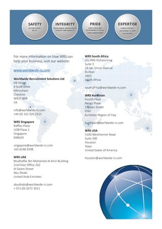 UK - Head Office
KB House
4 Scott Drive
Altrincham
Cheshire
WA15 8AB
info@worldwide-rs.com
+44 161 926 2525
APAC - Singapore
8 Shenton Way
#50-03 AXA Tower
Singapore
068811
singapore@worldwide-rs.com
+65 67095764
APAC - Malaysia
c/o SPS Oilfield Services
Suite 13.1A, Level 13
Menara Great Eastern
No. 303, Jalan Ampang,
50450 Kuala Lumpur
md@spsoilfieldservices.com
+603 4256 1882
Middle East - UAE
Mudhaffar Bin Mohamed Al Amri Building
2nd Floor Office 202
Al Salam Street
Abu Dhabi
United Arab Emirates
abudhabi@worldwide-rs.com
+ 971 (0) 2672 3011
South Africa
c/o DRG Outsourcing
Suite 3
2A Jan Smuts Avenue
Durban
3603
southafrica@worldwide-rs.com
Kurdistan, Iraq
Fourth Floor
Nergiz Plaza
1 Golan Street
Erbil
kurdistan@worldwide-rs.com
USA
5100 Westheimer Road
Suite 200
Houston
Texas
houston@worldwide-rs.com
For more information on how WRS can help your business, visit our website:
www.worldwide-rs.com
 
