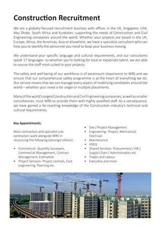 Construction Recruitment
We are a globally-focused recruitment business with offices in the UK, Singapore, USA,
Abu Dhabi, South Africa and Kurdistan, supporting the needs of Construction and Civil
Engineering companies around the world. Whether your projects are based in the UK,
Europe, Africa, the Americas, Asia or elsewhere, we have a specialist consultant who can
help you to identify the personnel you need to keep your business moving.
We understand your specific language and cultural requirements, and our consultants
speak 17 languages- so whether you’re looking for local or expatriate talent, we are able
to source the staff most suited to your projects.
The safety and well-being of our workforce is of paramount importance to WRS and we
ensure that our comprehensive safety programme is at the heart of everything we do.
Our service means that we can manage every aspect of mobilising candidates around the
world – whether your need is for single or multiple placements.
Manyoftheworld’slargestConstructionandCivilEngineeringcompanies,aswellassmaller
consultancies, trust WRS to provide them with highly qualified staff. As a consequence,
we have gained a far-reaching knowledge of the Construction industry’s technical and
cultural requirements.
Key Appointments:
Main contractors and specialist sub-
contractors work alongside WRS in
resourcing the following (amongst others):
•	 Commercial- Quantity Surveyors,
Commercial Management, Contract
Management, Estimation
•	 Project Services- Project controls, Cost
engineering, Planning etc.
•	 Site / Project Management
•	 Engineering- Project, Mechanical,
Electrical
•	 Maintenance
•	 HSEQ
•	 Shared Services- Procurement / HR /
Supply Chain / Administration etc
•	 Trades and Labour
•	 Executive and more
 