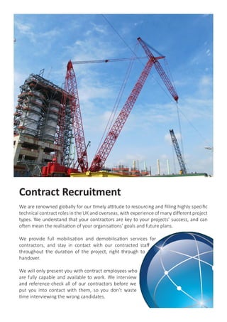 Contract Recruitment
We are renowned globally for our timely attitude to resourcing and filling highly specific
technical contract roles in the UK and overseas, with experience of many different project
types. We understand that your contractors are key to your projects’ success, and can
often mean the realisation of your organisations’ goals and future plans.
We provide full mobilisation and demobilisation services for
contractors, and stay in contact with our contracted staff
throughout the duration of the project, right through to
handover.
We will only present you with contract employees who
are fully capable and available to work. We interview
and reference-check all of our contractors before we
put you into contact with them, so you don’t waste
time interviewing the wrong candidates.
 