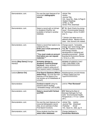 Demonstration, cont.          Go over the main features of an     -Article Title
                              e-journal’s bibliographic           -Author
                              record.                             -Journal Title
                                                                  -Vol., Issue No., Date, & Page #.
                                                                  -Subject Headings
                                                                  -HTML vs. PDF
                                                                  -Email, Print, Download

Demonstration, cont.          Select a record with no full-text   #7 “Mr. Bush Charts his energy
                              in Academic OneFile, but            future”. Environmental Science
                              available in full-text in another   & Technology v.35:no.13 (2001
                              database.                           July 1).

                                                                  ***Article Link takes me to a
                                                                  different article. Mention this to
                                                                  class. Use Journal Link instead.

Demonstration, cont.          Select a record that needs to be    Change search, “renewable
                              ordered thru ILL.                   energy” and “wind energy” [202
                              Enter your e-mail username &        hits]. #2 “Towards a model of
                              password.                           wind energy industry
                                                                  development in industrial and
                              **You must create an account        emerging economies”. Global
                              first before you can request        Business & Economics Review
                              materials.**                        v.12:no.3, p. 203.

Activity [Stop Demo] Orange   Scholarly Articles in               REMIND STUDENTS THAT
Handout                       Academic OneFile [Orange            THEY CAN PRINT FOR
                              Handout] - Have students            FREE!!!!!!!!!!!!!!!!!!!!!!!!!!!!!!
                              perform a search using one of
                              their keyword search strategies.

Lecture [Demon On]            First Search Database [Wilson       Multidisciplinary and All Articles
                              Select Plus] - Go over the main     in Wilson Select are Full-
                              features of First Search [You       Text!!!!!!!!!!!!!!!!!!!!!!!!!!!
                              can access up to 3 databases at
                              a time!!]

Demonstration                 Conduct a search using my           Limit to “Peer Reviewed”
                              keyword search strategy,
                              “renewable energy” and oil [17]

Demonstration, cont.          Select a record with Full-text      #15 “Making the Best of
                              and PDF.                            Biomass Hydrogen for Fuel
                                                                  Cells” Environmental Health
                                                                  Perspectives v.111:no.1 (2003
                                                                  Jan.).

Demonstration, cont.          Go over the main features of an     -Article Title -Author
                              e-journal bibliographic record.     -Journal Title -Download
                              Also, do an overview of other       -Publisher     -Email
                              First Search functions.             -Vol., Issue no., date, pg. #.

Demonstration, cont.          Show students how they can          Change database to
                              select other databases              Humanities Abstracts.
 