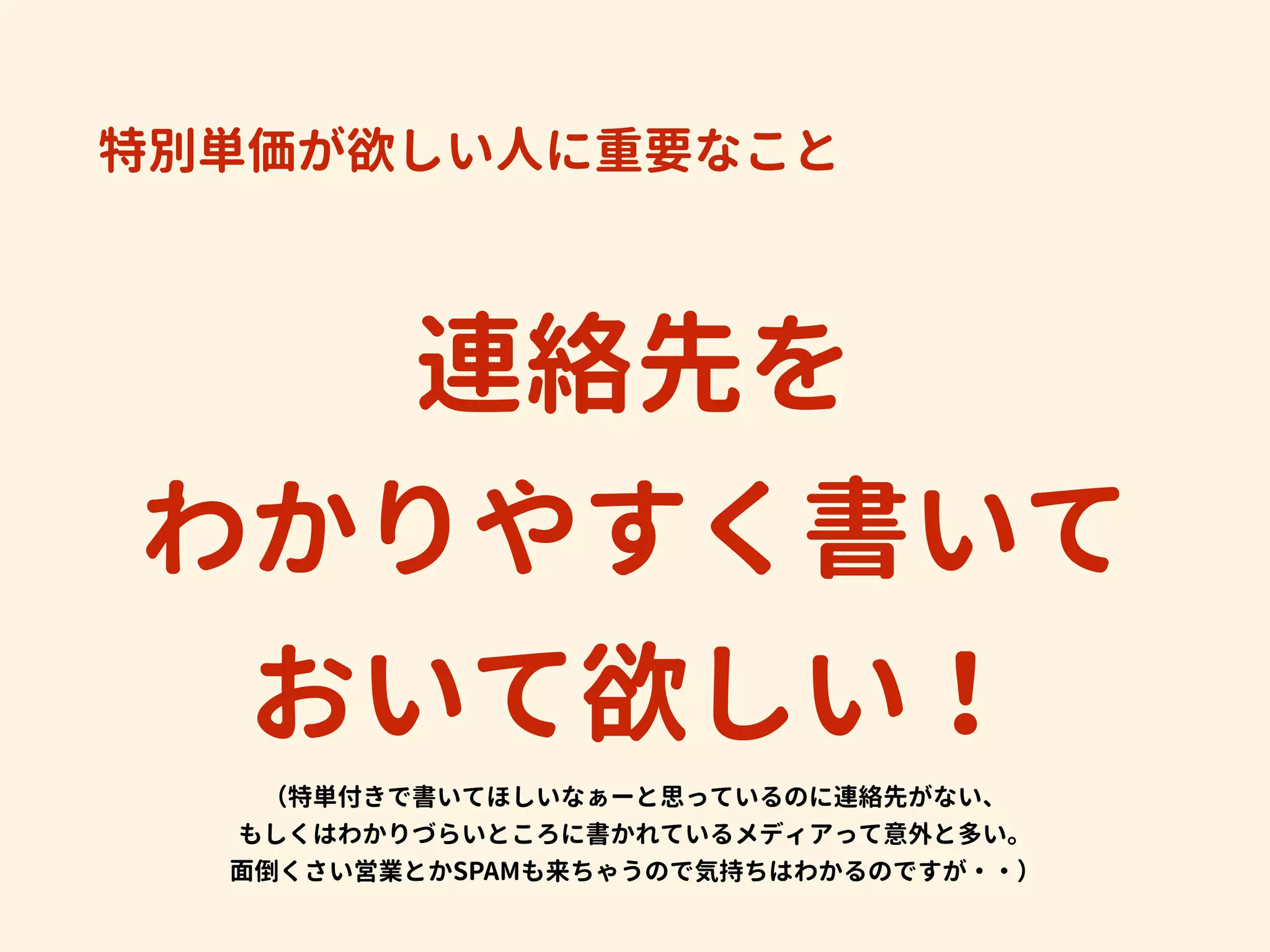 特別単価が欲しい人に重要なこと
連絡先を
わかりやすく書いて
おいて欲しい！ 
（特単付きで書いてほしいなぁーと思っているのに連絡先がない、
もしくはわかりづらいところに書かれているメディアって意外と多い。
面倒くさい営業とかSPAMも来ちゃうので気持ちはわかるのですが・・）
 