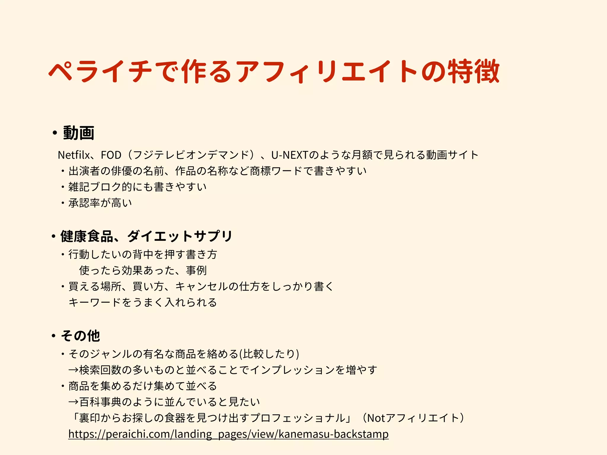 ペライチで作るアフィリエイトの特徴
・動画 
　Netﬁlx、FOD（フジテレビオンデマンド）、U-NEXTのような月額で見られる動画サイト
　・出演者の俳優の名前、作品の名称など商標ワードで書きやすい
　・雑記ブロク的にも書きやすい
　・承認率が高い
・健康食品、ダイエットサプリ
　・行動したいの背中を押す書き方 
　　　使ったら効果あった、事例
　・買える場所、買い方、キャンセルの仕方をしっかり書く
　　キーワードをうまく入れられる
・その他
　・そのジャンルの有名な商品を絡める(比較したり)
　　→検索回数の多いものと並べることでインプレッションを増やす
　・商品を集めるだけ集めて並べる
　　→百科事典のように並んでいると見たい
　　「裏印からお探しの食器を見つけ出すプロフェッショナル」（Notアフィリエイト）
　　https://peraichi.com/landing_pages/view/kanemasu-backstamp
 